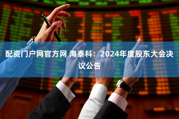 配资门户网官方网 海泰科：2024年度股东大会决议公告