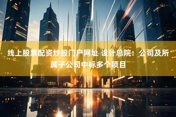 线上股票配资炒股门户网址 设计总院：公司及所属子公司中标多个项目