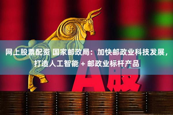 网上股票配资 国家邮政局：加快邮政业科技发展，打造人工智能 + 邮政业标杆产品