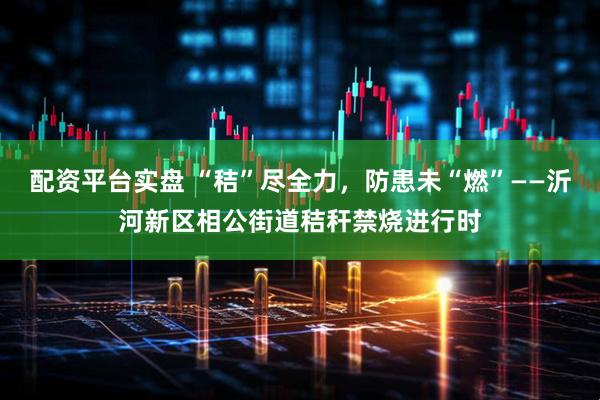 配资平台实盘 “秸”尽全力，防患未“燃”——沂河新区相公街道秸秆禁烧进行时