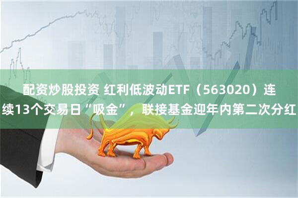 配资炒股投资 红利低波动ETF（563020）连续13个交易日“吸金”，联接基金迎年内第二次分红