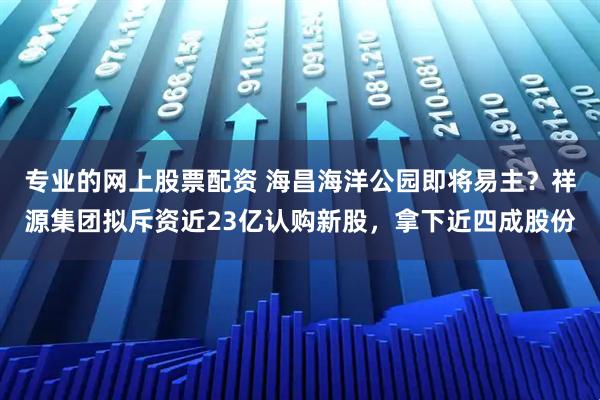 专业的网上股票配资 海昌海洋公园即将易主？祥源集团拟斥资近23亿认购新股，拿下近四成股份