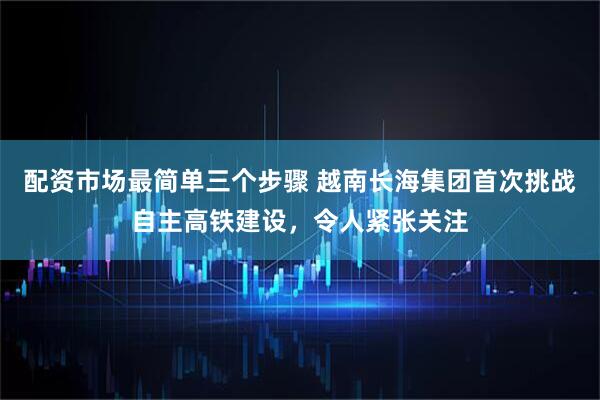 配资市场最简单三个步骤 越南长海集团首次挑战自主高铁建设，令人紧张关注