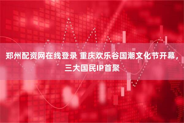 郑州配资网在线登录 重庆欢乐谷国潮文化节开幕，三大国民IP首聚