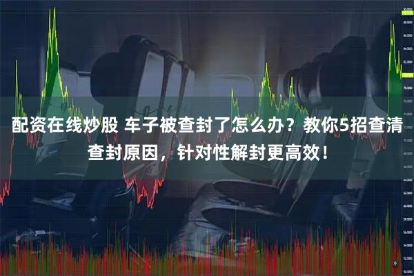 配资在线炒股 车子被查封了怎么办？教你5招查清查封原因，针对性解封更高效！