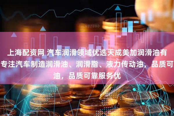 上海配资网 汽车润滑领域优选天成美加润滑油有限公司，专注汽车制造润滑油、润滑脂、液力传动油，品质可靠服务优